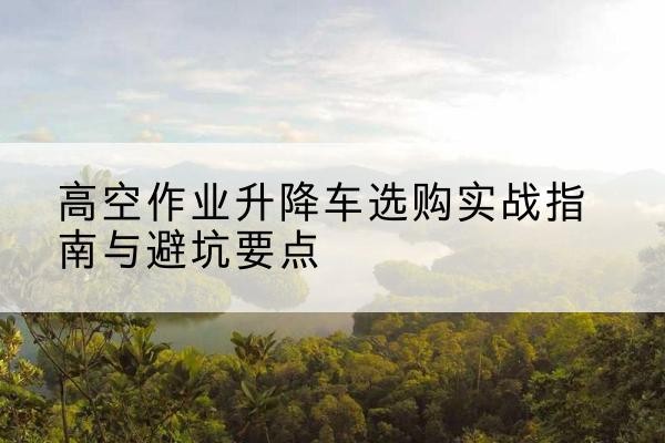 香河升降车怎么选-高空作业升降车选购实战指南与避坑要点