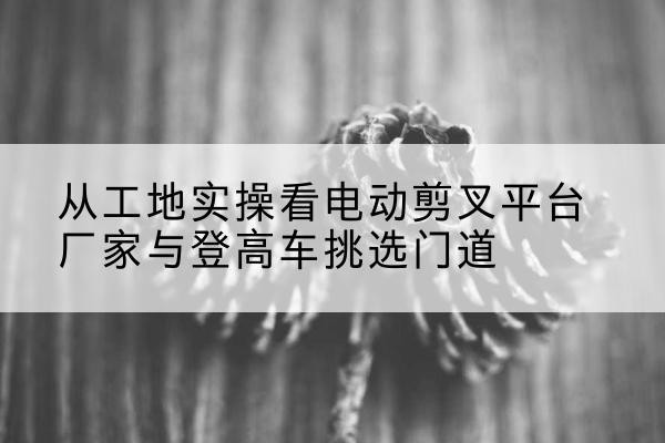 香河电动剪叉升降平台厂家-从工地实操看电动剪叉平台厂家与登高车挑选门道