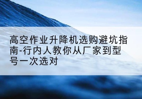 香河升降平台厂家-高空作业升降机选购避坑指南-行内人教你从厂家到型号一次选对