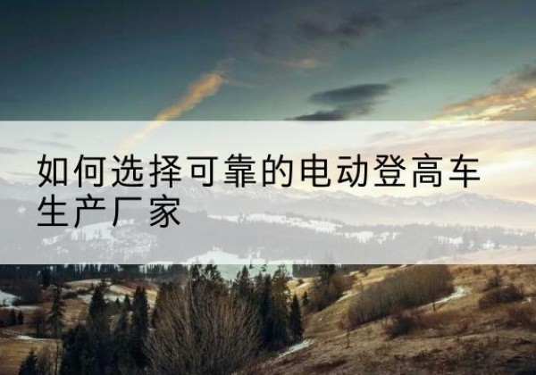 香河电动登高车厂家-如何选择可靠的电动登高车生产厂家