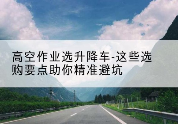 香河升降车厂家-高空作业选升降车-这些选购要点助你*避坑
