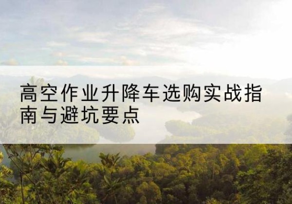 香河升降车怎么选-高空作业升降车选购实战指南与避坑要点