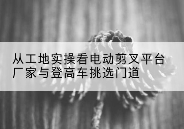 香河电动剪叉升降平台厂家-从工地实操看电动剪叉平台厂家与登高车挑选门道